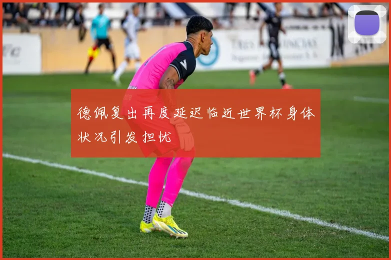 德佩复出再度延迟临近世界杯身体状况引发担忧