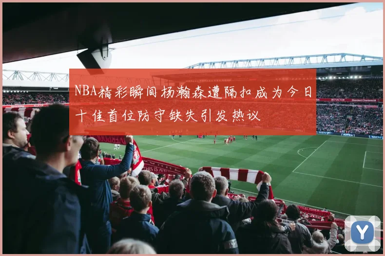 NBA精彩瞬间杨瀚森遭隔扣成为今日十佳首位防守缺失引发热议