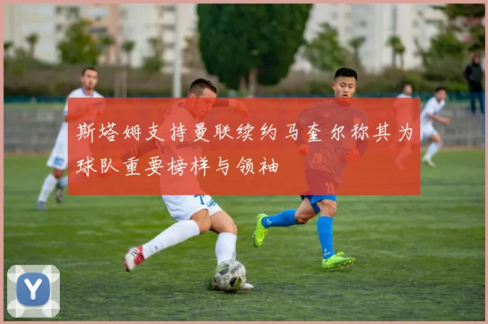 斯塔姆支持曼联续约马奎尔称其为球队重要榜样与领袖
