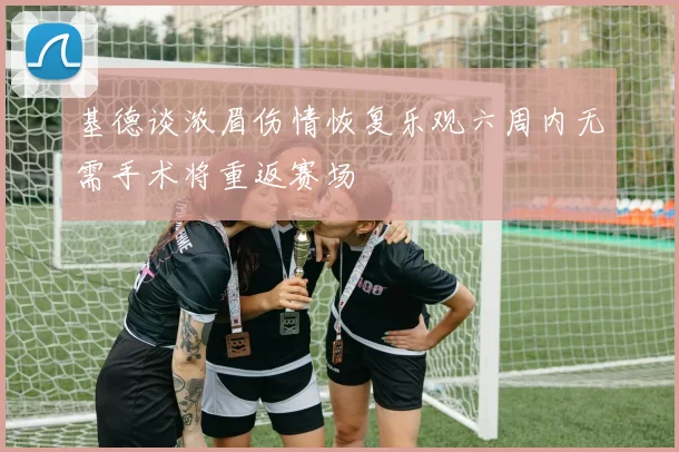 基德谈浓眉伤情恢复乐观六周内无需手术将重返赛场