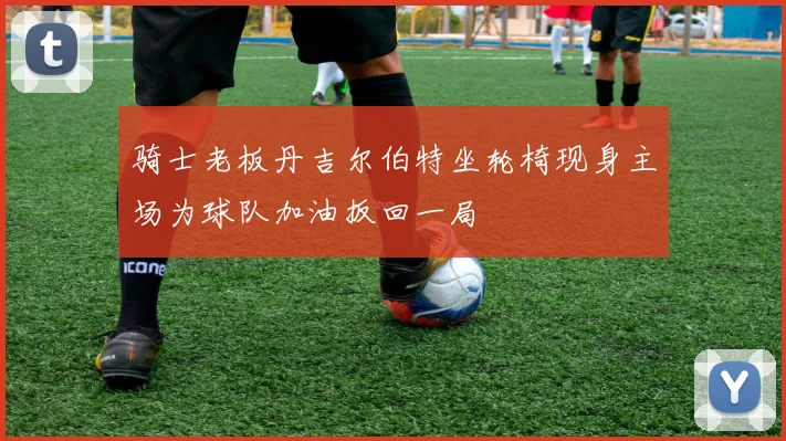 骑士老板丹吉尔伯特坐轮椅现身主场为球队加油扳回一局