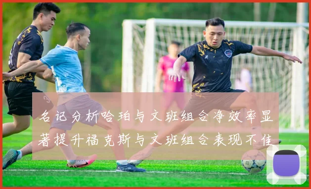 名记分析哈珀与文班组合净效率显著提升福克斯与文班组合表现不佳差距明显