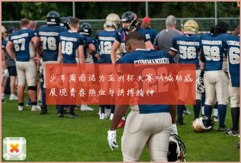 少年周雨诺为亚洲杯决赛呐喊助威展现青春热血与拼搏精神