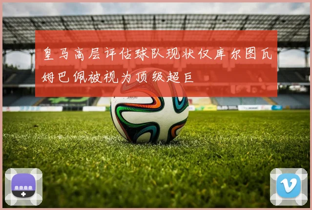 皇马高层评估球队现状仅库尔图瓦姆巴佩被视为顶级超巨