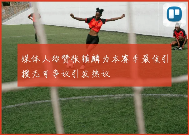 媒体人称赞张镇麟为本赛季最佳引援无可争议引发热议