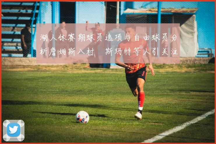 湖人休赛期球员选项与自由球员分析詹姆斯八村塁斯玛特等人引关注