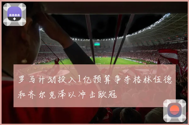 罗马计划投入1亿预算争夺格林伍德和齐尔克泽以冲击欧冠