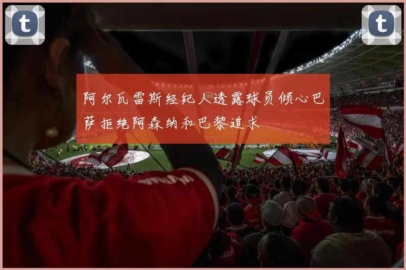 阿尔瓦雷斯经纪人透露球员倾心巴萨拒绝阿森纳和巴黎追求