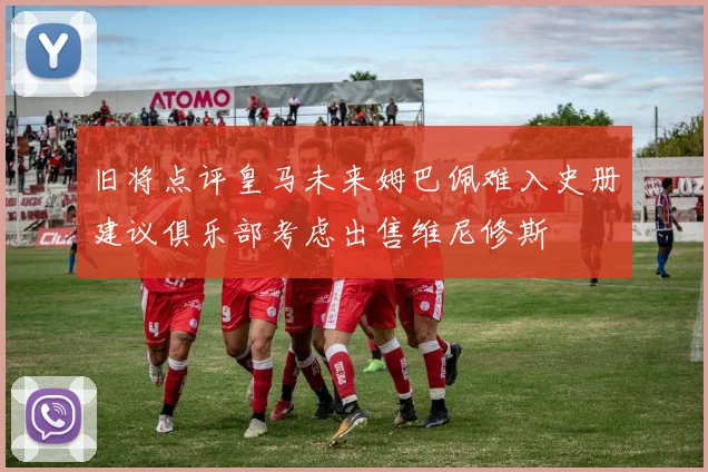 旧将点评皇马未来姆巴佩难入史册建议俱乐部考虑出售维尼修斯
