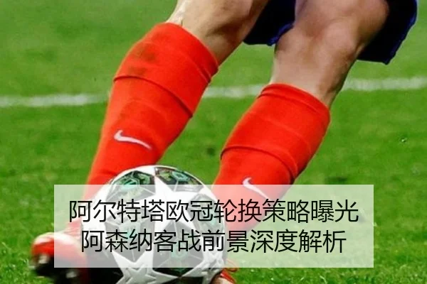 阿尔特塔欧冠轮换策略曝光 阿森纳客战前景深度解析